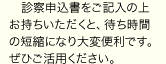 診察申込書をご記入の上お持ちいただくと、待ち時間の短縮になり大変便利です。